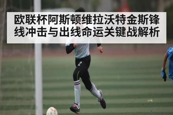 欧联杯阿斯顿维拉沃特金斯锋线冲击与出线命运关键战解析 | Renren Sports App