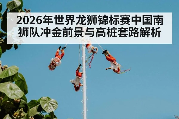 2026年世界龙狮锦标赛中国南狮队冲金前景与高桩套路解析