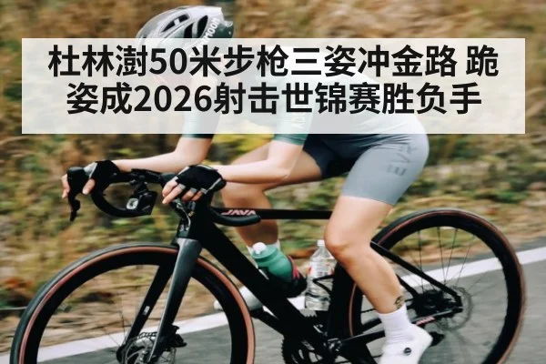 杜林澍50米步枪三姿冲金路 跪姿成2026射击世锦赛胜负手
